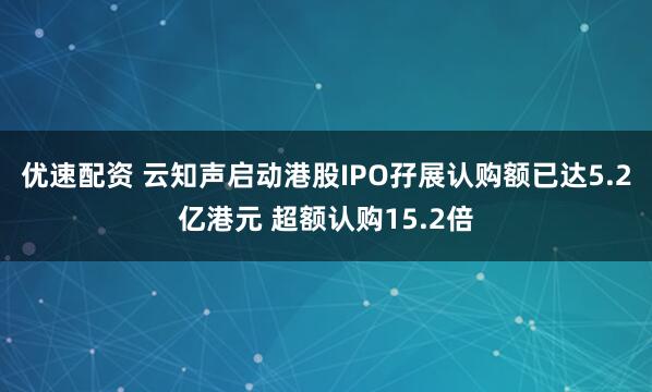 优速配资 云知声启动港股IPO孖展认购额已达5.2亿港元 超额认购15.2倍