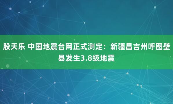 股天乐 中国地震台网正式测定：新疆昌吉州呼图壁县发生3.8级地震