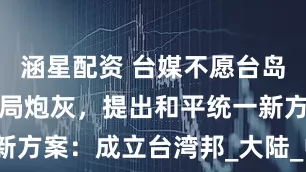 涵星配资 台媒不愿台岛充当美国搅局炮灰，提出和平统一新方案：成立台湾邦_大陆_中国_两岸