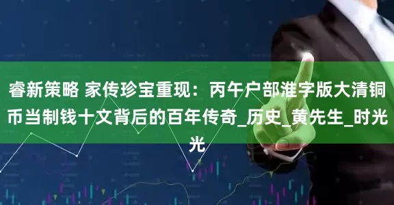 睿新策略 家传珍宝重现：丙午户部淮字版大清铜币当制钱十文背后的百年传奇_历史_黄先生_时光