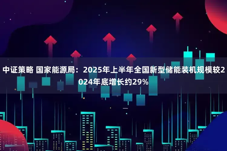 中证策略 国家能源局：2025年上半年全国新型储能装机规模较2024年底增长约29%
