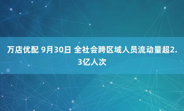 万店优配 9月30日 全社会跨区域人员流动量超2.3亿人次