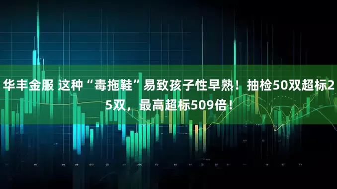 华丰金服 这种“毒拖鞋”易致孩子性早熟！抽检50双超标25双，最高超标509倍！