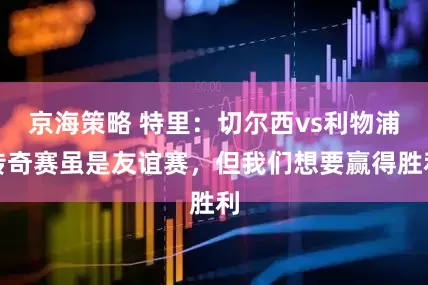 京海策略 特里：切尔西vs利物浦传奇赛虽是友谊赛，但我们想要赢得胜利