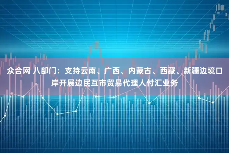众合网 八部门：支持云南、广西、内蒙古、西藏、新疆边境口岸开展边民互市贸易代理人付汇业务