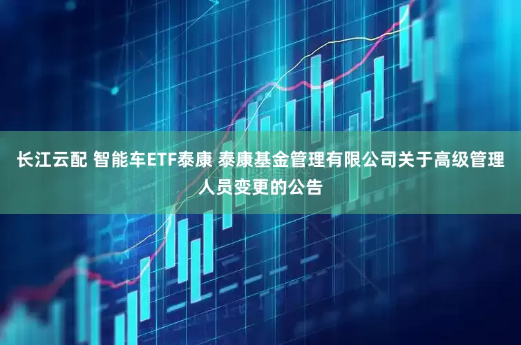 长江云配 智能车ETF泰康 泰康基金管理有限公司关于高级管理人员变更的公告