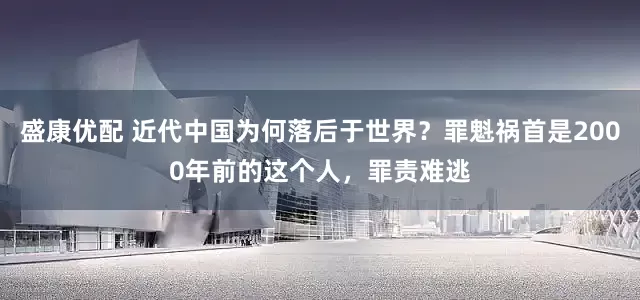 盛康优配 近代中国为何落后于世界？罪魁祸首是2000年前的这个人，罪责难逃
